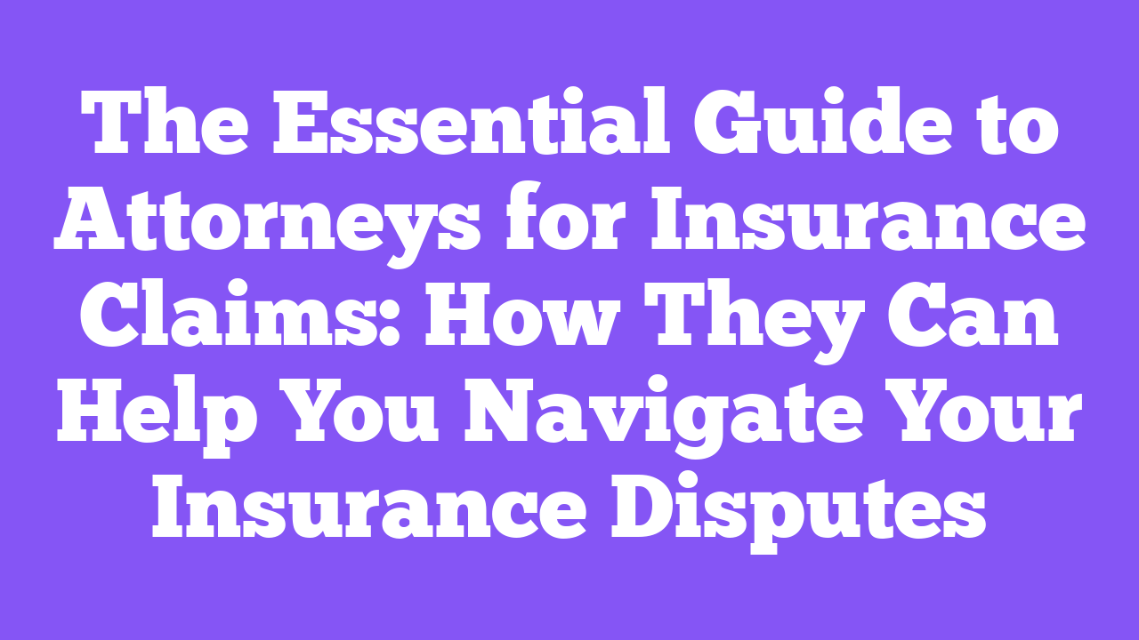 The Essential Guide to Attorneys for Insurance Claims: How They Can Help You Navigate Your Insurance Disputes