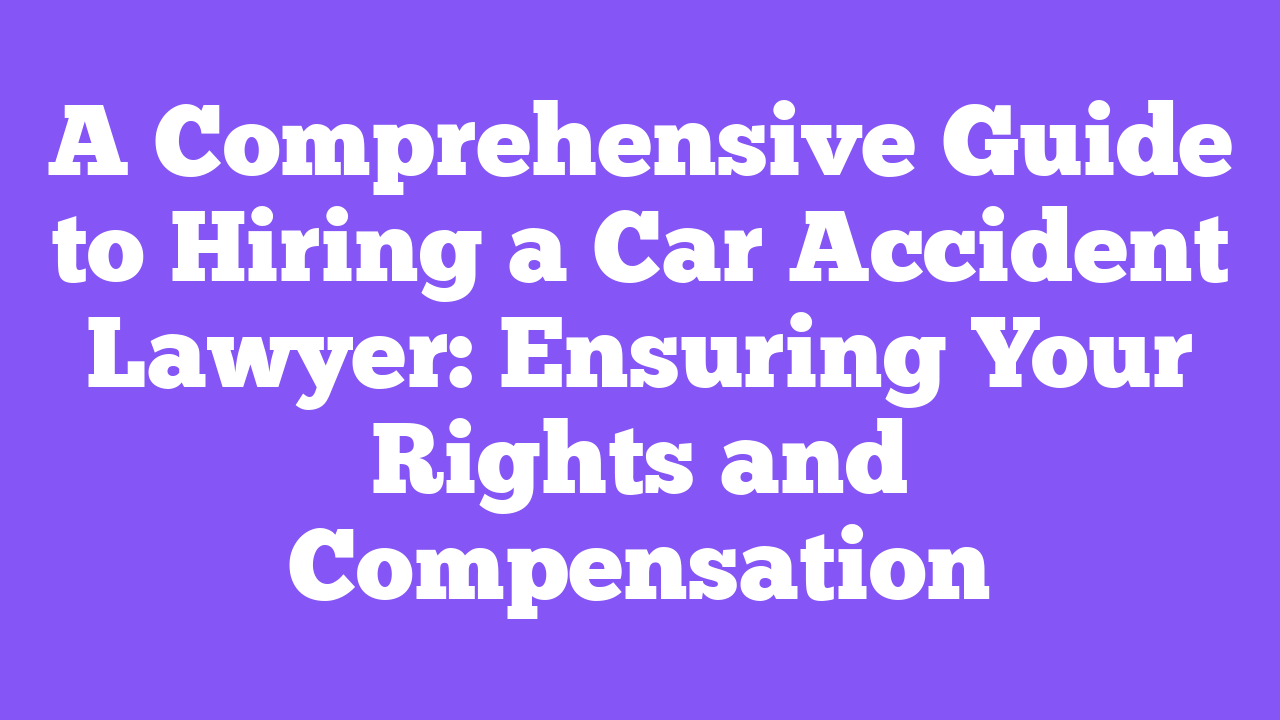 A Comprehensive Guide to Hiring a Car Accident Lawyer: Ensuring Your Rights and Compensation
